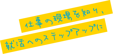 仕事の現場を知り、就活へのステップアップに